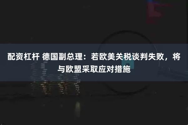 配资杠杆 德国副总理：若欧美关税谈判失败，将与欧盟采取应对措施