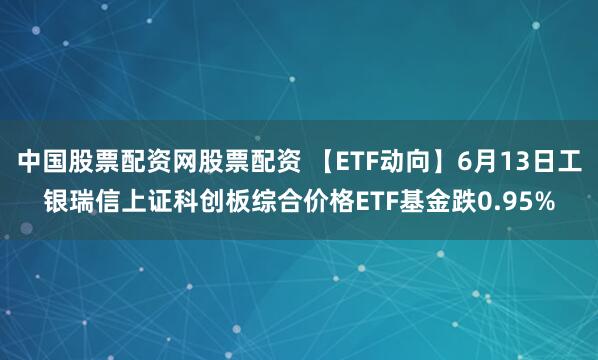 中国股票配资网股票配资 【ETF动向】6月13日工银瑞信上证科创板综合价格ETF基金跌0.95%