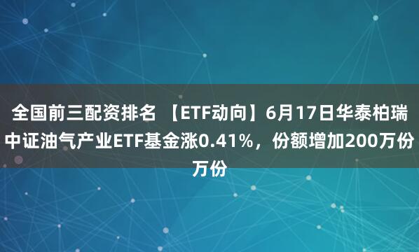 全国前三配资排名 【ETF动向】6月17日华泰柏瑞中证油气产业ETF基金涨0.41%，份额增加200万份
