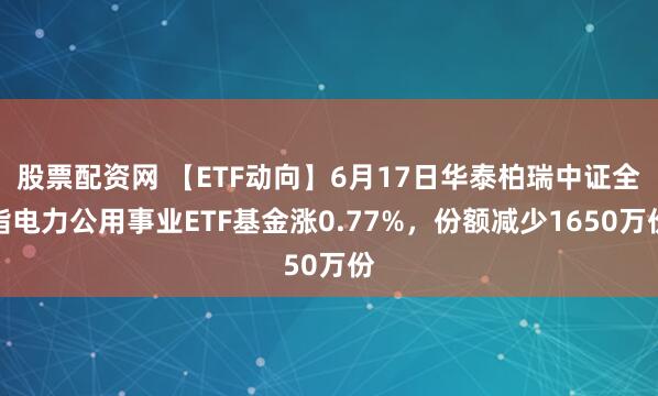 股票配资网 【ETF动向】6月17日华泰柏瑞中证全指电力公用事业ETF基金涨0.77%，份额减少1650万份