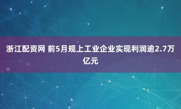 浙江配资网 前5月规上工业企业实现利润逾2.7万亿元