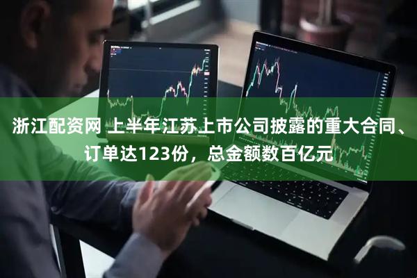 浙江配资网 上半年江苏上市公司披露的重大合同、订单达123份，总金额数百亿元