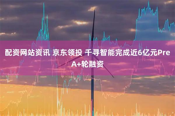 配资网站资讯 京东领投 千寻智能完成近6亿元PreA+轮融资