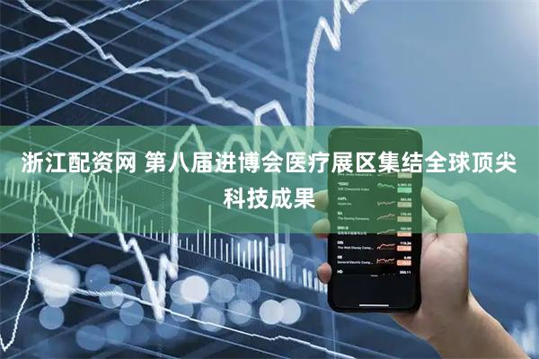 浙江配资网 第八届进博会医疗展区集结全球顶尖科技成果
