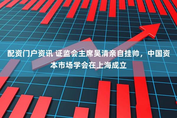配资门户资讯 证监会主席吴清亲自挂帅，中国资本市场学会在上海成立