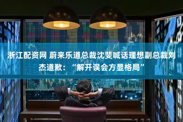 浙江配资网 蔚来乐道总裁沈斐喊话理想副总裁刘杰道歉：“解开误会方显格局”