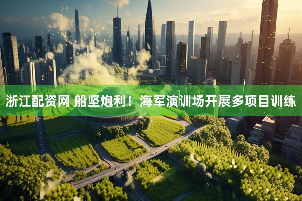 浙江配资网 船坚炮利！海军演训场开展多项目训练