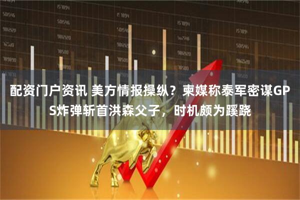 配资门户资讯 美方情报操纵？柬媒称泰军密谋GPS炸弹斩首洪森父子，时机颇为蹊跷