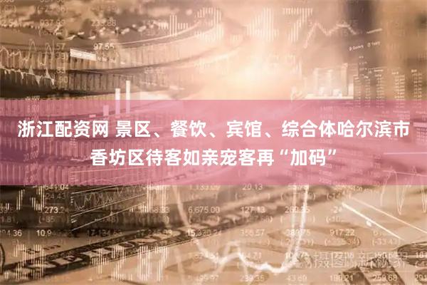 浙江配资网 景区、餐饮、宾馆、综合体哈尔滨市香坊区待客如亲宠客再“加码”