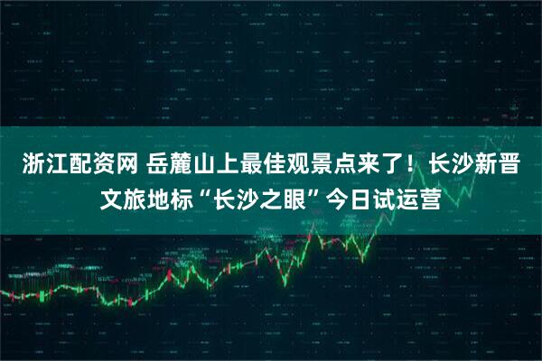 浙江配资网 岳麓山上最佳观景点来了！长沙新晋文旅地标“长沙之眼”今日试运营