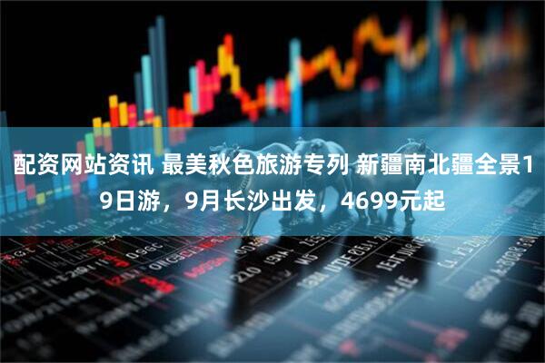 配资网站资讯 最美秋色旅游专列 新疆南北疆全景19日游，9月长沙出发，4699元起