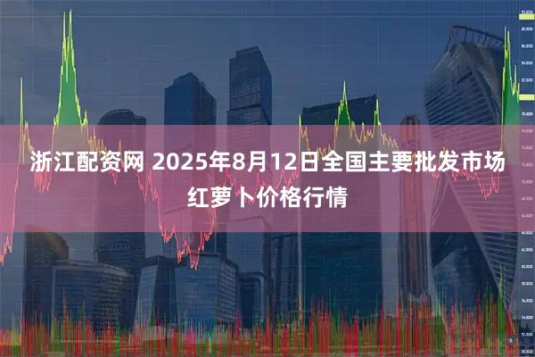 浙江配资网 2025年8月12日全国主要批发市场红萝卜价格行情