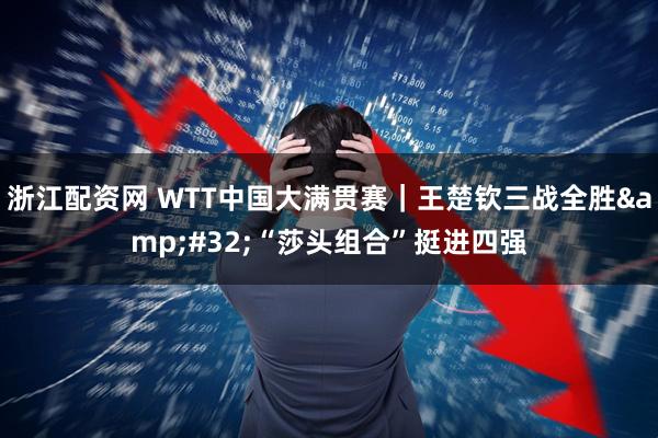 浙江配资网 WTT中国大满贯赛｜王楚钦三战全胜&#32;“莎头组合”挺进四强