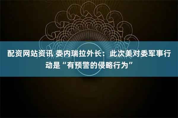 配资网站资讯 委内瑞拉外长：此次美对委军事行动是“有预警的侵略行为”