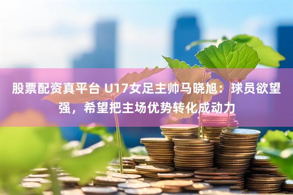 股票配资真平台 U17女足主帅马晓旭：球员欲望强，希望把主场优势转化成动力