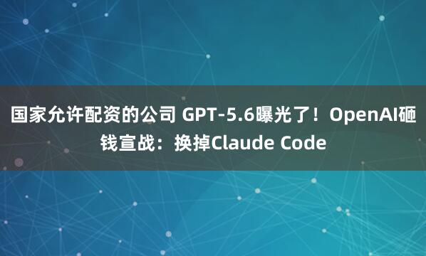 国家允许配资的公司 GPT-5.6曝光了！OpenAI砸钱宣战：换掉Claude Code