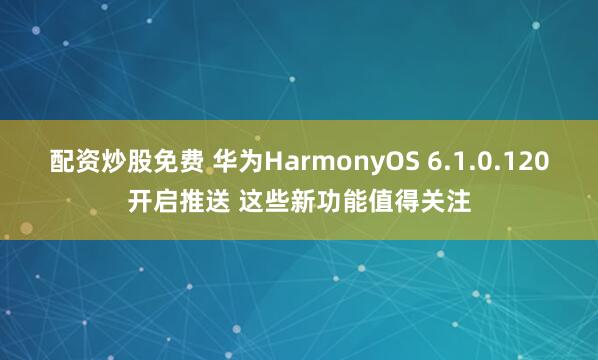 配资炒股免费 华为HarmonyOS 6.1.0.120开启推送 这些新功能值得关注