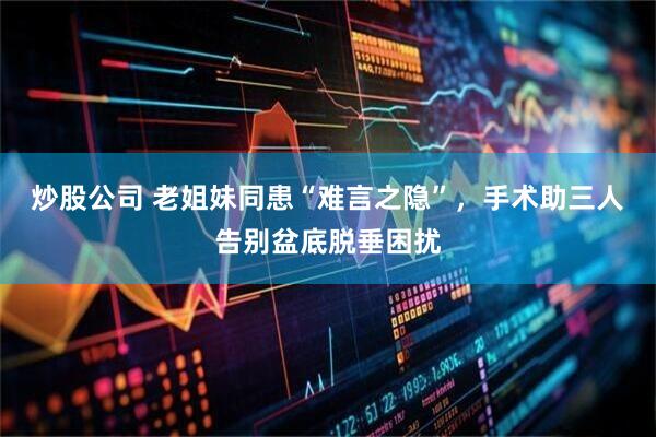 炒股公司 老姐妹同患“难言之隐”，手术助三人告别盆底脱垂困扰