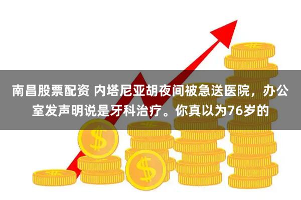 南昌股票配资 内塔尼亚胡夜间被急送医院，办公室发声明说是牙科治疗。你真以为76岁的