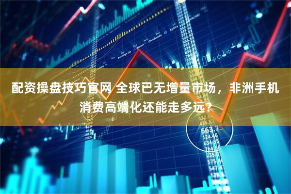 配资操盘技巧官网 全球已无增量市场，非洲手机消费高端化还能走多远？