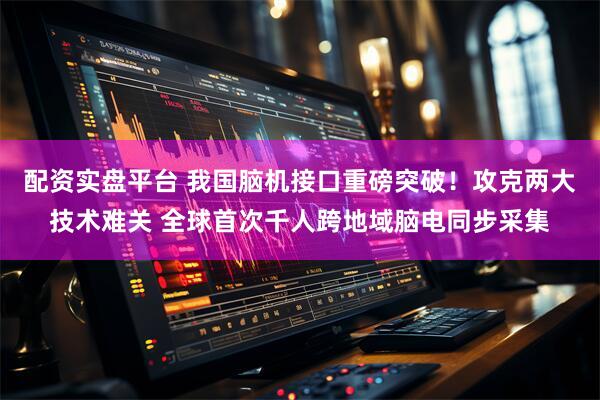 配资实盘平台 我国脑机接口重磅突破！攻克两大技术难关 全球首次千人跨地域脑电同步采集