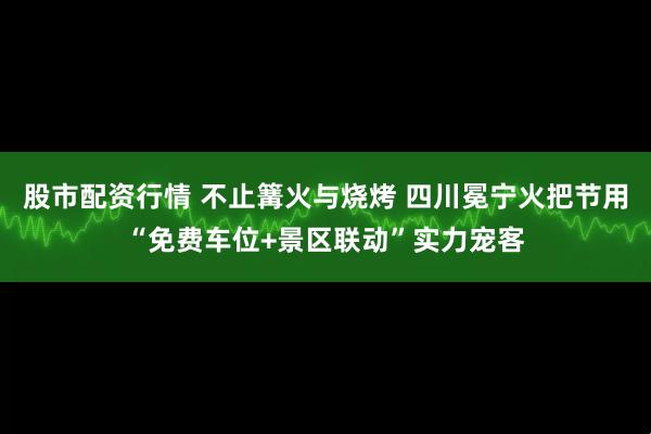 股市配资行情 不止篝火与烧烤 四川冕宁火把节用“免费车位+景区联动”实力宠客