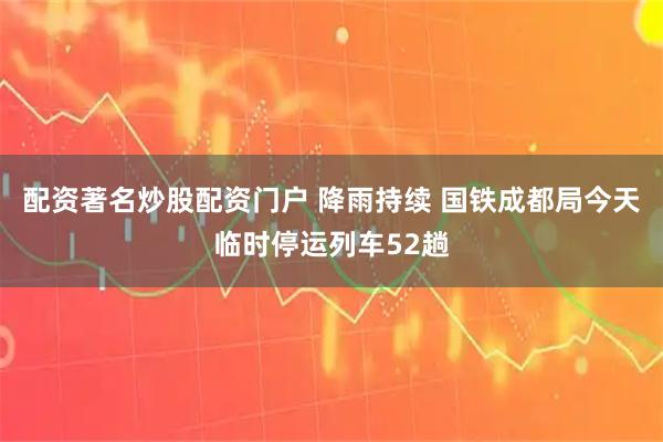 配资著名炒股配资门户 降雨持续 国铁成都局今天临时停运列车52趟