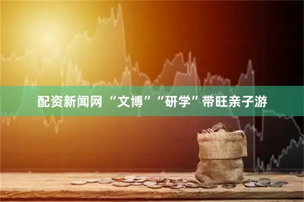 配资新闻网 “文博”“研学”带旺亲子游