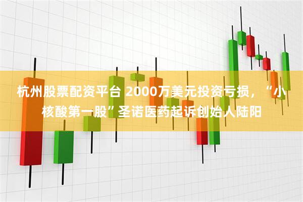 杭州股票配资平台 2000万美元投资亏损，“小核酸第一股”圣诺医药起诉创始人陆阳