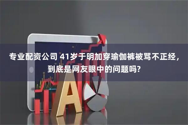 专业配资公司 41岁于明加穿瑜伽裤被骂不正经,到底是网友眼中的问题吗?