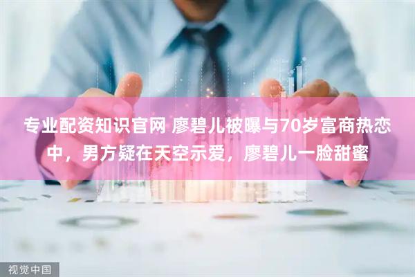 专业配资知识官网 廖碧儿被曝与70岁富商热恋中，男方疑在天空示爱，廖碧儿一脸甜蜜