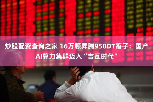 炒股配资查询之家 16万颗昇腾950DT落子：国产AI算力集群迈入“吉瓦时代”