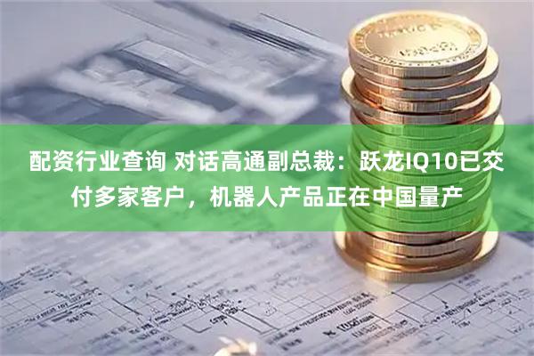 配资行业查询 对话高通副总裁：跃龙IQ10已交付多家客户，机器人产品正在中国量产
