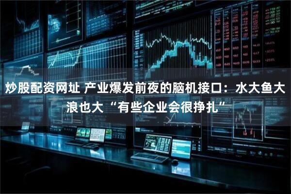 炒股配资网址 产业爆发前夜的脑机接口：水大鱼大浪也大 “有些企业会很挣扎”